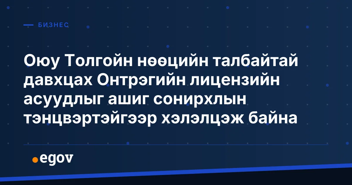 Оюу Толгойн нөөцийн талбайтай давхцах Онтрэгийн лицензийн асуудлыг ашиг сонирхлын тэнцвэртэйгээр хэлэлцэж байна