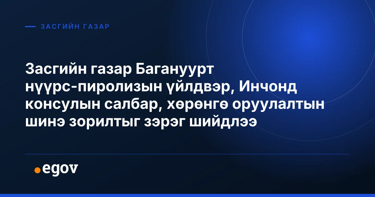 Засгийн газар Багануурт нүүрс-пиролизын үйлдвэр, Инчонд консулын салбар, хөрөнгө оруулалтын шинэ зорилтыг зэрэг шийдлээ
