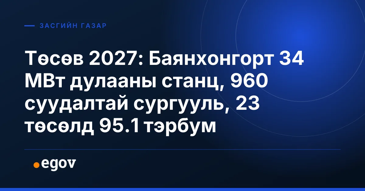 Төсөв 2027: Баянхонгорт 34 МВт дулааны станц, 960 суудалтай сургууль, 23 төсөлд 95.1 тэрбум