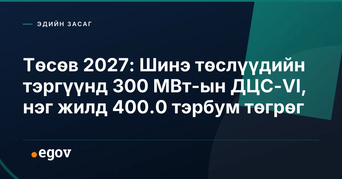 Төсөв 2027: Шинэ төслүүдийн тэргүүнд 300 МВт-ын ДЦС-VI, нэг жилд 400.0 тэрбум төгрөг